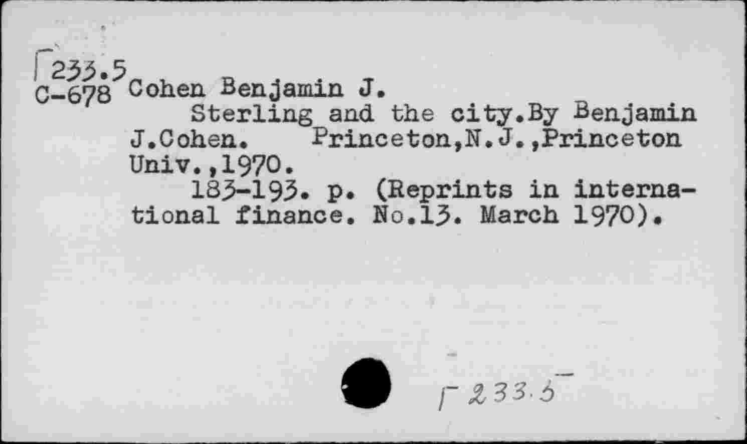 ﻿0-678 Cohen Benjamin J.
Sterling and the city.By Benjamin J.Cohen.	Princeton,N.J.»Princeton
Univ.,1970.
185-195» p. (Reprints in international finance. No.15. March 1970).
I~ Z83.Ô